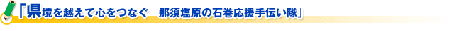 「県境を越えて心をつなぐ　那須塩原の石巻応援手伝い隊」