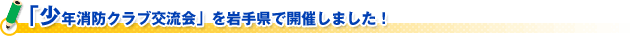 「少年消防クラブ交流会」を岩手県で開催しました！