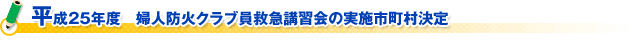 平成２５年度　婦人防火クラブ員救急講習会の実施市町村決定