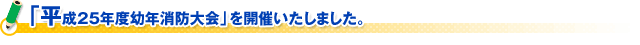 「平成25年度幼年消防大会」を開催いたしました。