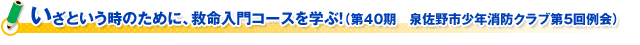 いざという時のために、救命入門コースを学ぶ！（第４０期　泉佐野市少年消防クラブ第５回例会）