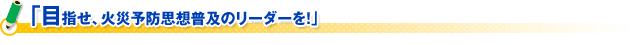 「目指せ、火災予防思想普及のリーダーを！」